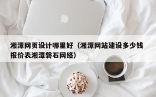 铜陵湘潭网页设计哪里好（湘潭网站建设多少钱 报价表湘潭磐石网络）