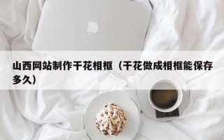 铜陵山西网站制作干花相框（干花做成相框能保存多久）